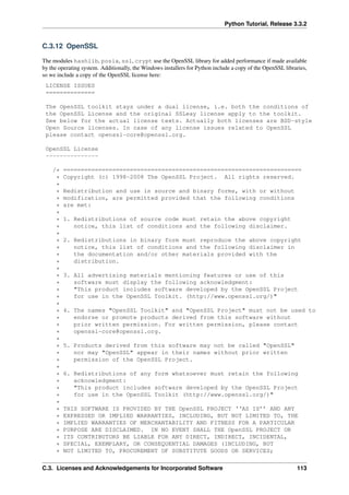 Python Tutorial, Release 3.3.2
C.3.12 OpenSSL
The modules hashlib, posix, ssl, crypt use the OpenSSL library for added performance if made available
by the operating system. Additionally, the Windows installers for Python include a copy of the OpenSSL libraries,
so we include a copy of the OpenSSL license here:
LICENSE ISSUES
==============
The OpenSSL toolkit stays under a dual license, i.e. both the conditions of
the OpenSSL License and the original SSLeay license apply to the toolkit.
See below for the actual license texts. Actually both licenses are BSD-style
Open Source licenses. In case of any license issues related to OpenSSL
please contact openssl-core@openssl.org.
OpenSSL License
---------------
/* ====================================================================
* Copyright (c) 1998-2008 The OpenSSL Project. All rights reserved.
*
* Redistribution and use in source and binary forms, with or without
* modification, are permitted provided that the following conditions
* are met:
*
* 1. Redistributions of source code must retain the above copyright
* notice, this list of conditions and the following disclaimer.
*
* 2. Redistributions in binary form must reproduce the above copyright
* notice, this list of conditions and the following disclaimer in
* the documentation and/or other materials provided with the
* distribution.
*
* 3. All advertising materials mentioning features or use of this
* software must display the following acknowledgment:
* "This product includes software developed by the OpenSSL Project
* for use in the OpenSSL Toolkit. (http://www.openssl.org/)"
*
* 4. The names "OpenSSL Toolkit" and "OpenSSL Project" must not be used to
* endorse or promote products derived from this software without
* prior written permission. For written permission, please contact
* openssl-core@openssl.org.
*
* 5. Products derived from this software may not be called "OpenSSL"
* nor may "OpenSSL" appear in their names without prior written
* permission of the OpenSSL Project.
*
* 6. Redistributions of any form whatsoever must retain the following
* acknowledgment:
* "This product includes software developed by the OpenSSL Project
* for use in the OpenSSL Toolkit (http://www.openssl.org/)"
*
* THIS SOFTWARE IS PROVIDED BY THE OpenSSL PROJECT ‘‘AS IS’’ AND ANY
* EXPRESSED OR IMPLIED WARRANTIES, INCLUDING, BUT NOT LIMITED TO, THE
* IMPLIED WARRANTIES OF MERCHANTABILITY AND FITNESS FOR A PARTICULAR
* PURPOSE ARE DISCLAIMED. IN NO EVENT SHALL THE OpenSSL PROJECT OR
* ITS CONTRIBUTORS BE LIABLE FOR ANY DIRECT, INDIRECT, INCIDENTAL,
* SPECIAL, EXEMPLARY, OR CONSEQUENTIAL DAMAGES (INCLUDING, BUT
* NOT LIMITED TO, PROCUREMENT OF SUBSTITUTE GOODS OR SERVICES;
C.3. Licenses and Acknowledgements for Incorporated Software 113
 