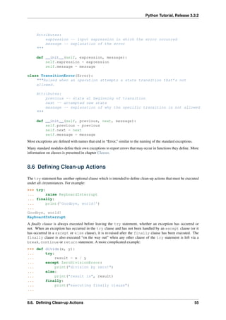 Python Tutorial, Release 3.3.2
Attributes:
expression -- input expression in which the error occurred
message -- explanation of the error
"""
def __init__(self, expression, message):
self.expression = expression
self.message = message
class TransitionError(Error):
"""Raised when an operation attempts a state transition that’s not
allowed.
Attributes:
previous -- state at beginning of transition
next -- attempted new state
message -- explanation of why the specific transition is not allowed
"""
def __init__(self, previous, next, message):
self.previous = previous
self.next = next
self.message = message
Most exceptions are defined with names that end in “Error,” similar to the naming of the standard exceptions.
Many standard modules define their own exceptions to report errors that may occur in functions they define. More
information on classes is presented in chapter Classes.
8.6 Defining Clean-up Actions
The try statement has another optional clause which is intended to define clean-up actions that must be executed
under all circumstances. For example:
>>> try:
... raise KeyboardInterrupt
... finally:
... print(’Goodbye, world!’)
...
Goodbye, world!
KeyboardInterrupt
A finally clause is always executed before leaving the try statement, whether an exception has occurred or
not. When an exception has occurred in the try clause and has not been handled by an except clause (or it
has occurred in a except or else clause), it is re-raised after the finally clause has been executed. The
finally clause is also executed “on the way out” when any other clause of the try statement is left via a
break, continue or return statement. A more complicated example:
>>> def divide(x, y):
... try:
... result = x / y
... except ZeroDivisionError:
... print("division by zero!")
... else:
... print("result is", result)
... finally:
... print("executing finally clause")
...
8.6. Defining Clean-up Actions 55
 