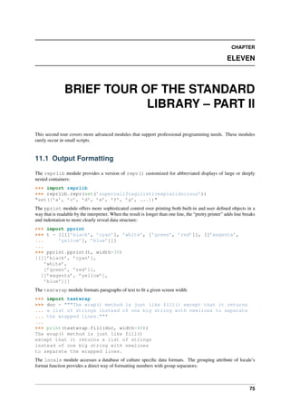 CHAPTER
ELEVEN
BRIEF TOUR OF THE STANDARD
LIBRARY – PART II
This second tour covers more advanced modules that support professional programming needs. These modules
rarely occur in small scripts.
11.1 Output Formatting
The reprlib module provides a version of repr() customized for abbreviated displays of large or deeply
nested containers:
>>> import reprlib
>>> reprlib.repr(set(’supercalifragilisticexpialidocious’))
"set([’a’, ’c’, ’d’, ’e’, ’f’, ’g’, ...])"
The pprint module offers more sophisticated control over printing both built-in and user defined objects in a
way that is readable by the interpreter. When the result is longer than one line, the “pretty printer” adds line breaks
and indentation to more clearly reveal data structure:
>>> import pprint
>>> t = [[[[’black’, ’cyan’], ’white’, [’green’, ’red’]], [[’magenta’,
... ’yellow’], ’blue’]]]
...
>>> pprint.pprint(t, width=30)
[[[[’black’, ’cyan’],
’white’,
[’green’, ’red’]],
[[’magenta’, ’yellow’],
’blue’]]]
The textwrap module formats paragraphs of text to fit a given screen width:
>>> import textwrap
>>> doc = """The wrap() method is just like fill() except that it returns
... a list of strings instead of one big string with newlines to separate
... the wrapped lines."""
...
>>> print(textwrap.fill(doc, width=40))
The wrap() method is just like fill()
except that it returns a list of strings
instead of one big string with newlines
to separate the wrapped lines.
The locale module accesses a database of culture specific data formats. The grouping attribute of locale’s
format function provides a direct way of formatting numbers with group separators:
75
 