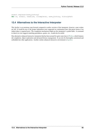 Python Tutorial, Release 3.3.2
atexit.register(save_history)
del os, atexit, readline, rlcompleter, save_history, historyPath
13.4 Alternatives to the Interactive Interpreter
This facility is an enormous step forward compared to earlier versions of the interpreter; however, some wishes
are left: It would be nice if the proper indentation were suggested on continuation lines (the parser knows if an
indent token is required next). The completion mechanism might use the interpreter’s symbol table. A command
to check (or even suggest) matching parentheses, quotes, etc., would also be useful.
One alternative enhanced interactive interpreter that has been around for quite some time is IPython, which features
tab completion, object exploration and advanced history management. It can also be thoroughly customized and
embedded into other applications. Another similar enhanced interactive environment is bpython.
13.4. Alternatives to the Interactive Interpreter 85
 
