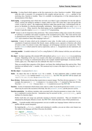 Python Tutorial, Release 3.3.2
docstring A string literal which appears as the first expression in a class, function or module. While ignored
when the suite is executed, it is recognized by the compiler and put into the __doc__ attribute of the
enclosing class, function or module. Since it is available via introspection, it is the canonical place for
documentation of the object.
duck-typing A programming style which does not look at an object’s type to determine if it has the right in-
terface; instead, the method or attribute is simply called or used (“If it looks like a duck and quacks like
a duck, it must be a duck.”) By emphasizing interfaces rather than specific types, well-designed code im-
proves its flexibility by allowing polymorphic substitution. Duck-typing avoids tests using type() or
isinstance(). (Note, however, that duck-typing can be complemented with abstract base classes.)
Instead, it typically employs hasattr() tests or EAFP programming.
EAFP Easier to ask for forgiveness than permission. This common Python coding style assumes the existence
of valid keys or attributes and catches exceptions if the assumption proves false. This clean and fast style
is characterized by the presence of many try and except statements. The technique contrasts with the
LBYL style common to many other languages such as C.
expression A piece of syntax which can be evaluated to some value. In other words, an expression is an ac-
cumulation of expression elements like literals, names, attribute access, operators or function calls which
all return a value. In contrast to many other languages, not all language constructs are expressions. There
are also statements which cannot be used as expressions, such as if. Assignments are also statements, not
expressions.
extension module A module written in C or C++, using Python’s C API to interact with the core and with user
code.
file object An object exposing a file-oriented API (with methods such as read() or write()) to an underlying
resource. Depending on the way it was created, a file object can mediate access to a real on-disk file or to
another type of storage or communication device (for example standard input/output, in-memory buffers,
sockets, pipes, etc.). File objects are also called file-like objects or streams.
There are actually three categories of file objects: raw binary files, buffered binary files and text files. Their
interfaces are defined in the io module. The canonical way to create a file object is by using the open()
function.
file-like object A synonym for file object.
finder An object that tries to find the loader for a module. It must implement either a method named
find_loader() or a method named find_module(). See PEP 302 and PEP 420 for details and
importlib.abc.Finder for an abstract base class.
floor division Mathematical division that rounds down to nearest integer. The floor division operator is //. For
example, the expression 11 // 4 evaluates to 2 in contrast to the 2.75 returned by float true division.
Note that (-11) // 4 is -3 because that is -2.75 rounded downward. See PEP 238.
function A series of statements which returns some value to a caller. It can also be passed zero or more arguments
which may be used in the execution of the body. See also parameter, method, and the function section.
function annotation An arbitrary metadata value associated with a function parameter or return value. Its syn-
tax is explained in section function. Annotations may be accessed via the __annotations__ special
attribute of a function object.
Python itself does not assign any particular meaning to function annotations. They are intended to be
interpreted by third-party libraries or tools. See PEP 3107, which describes some of their potential uses.
__future__ A pseudo-module which programmers can use to enable new language features which are not com-
patible with the current interpreter.
By importing the __future__ module and evaluating its variables, you can see when a new feature was
first added to the language and when it becomes the default:
>>> import __future__
>>> __future__.division
_Feature((2, 2, 0, ’alpha’, 2), (3, 0, 0, ’alpha’, 0), 8192)
93
 