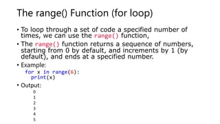The range() Function (for loop)
• To loop through a set of code a specified number of
times, we can use the range() function,
• The range() function returns a sequence of numbers,
starting from 0 by default, and increments by 1 (by
default), and ends at a specified number.
• Example:
for x in range(6):
print(x)
• Output:
0
1
2
3
4
5
 