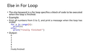 Else in For Loop
• The else keyword in a for loop specifies a block of code to be executed
when the loop is finished:
• Example:
• Print all numbers from 0 to 5, and print a message when the loop has
ended
for x in range(6):
print(x)
else:
print("Finally finished!")
• Output:
0
1
2
3
4
5
Finally finished!
 