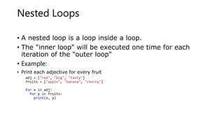 Nested Loops
• A nested loop is a loop inside a loop.
• The "inner loop" will be executed one time for each
iteration of the "outer loop"
• Example:
• Print each adjective for every fruit
adj = ["red", "big", "tasty"]
fruits = ["apple", "banana", "cherry"]
for x in adj:
for y in fruits:
print(x, y)
 