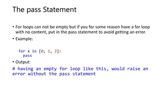 The pass Statement
• For loops can not be empty but if you for some reason have a for loop
with no content, put in the pass statement to avoid getting an error.
• Example:
for x in [0, 1, 2]:
pass
• Output:
# having an empty for loop like this, would raise an
error without the pass statement
 