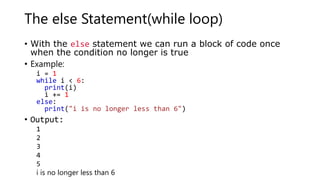 The else Statement(while loop)
• With the else statement we can run a block of code once
when the condition no longer is true
• Example:
i = 1
while i < 6:
print(i)
i += 1
else:
print("i is no longer less than 6")
• Output:
1
2
3
4
5
i is no longer less than 6
 