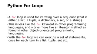 Python For Loop:
• A for loop is used for iterating over a sequence (that is
either a list, a tuple, a dictionary, a set, or a string).
• This is less like the for keyword in other programming
languages, and works more like an iterator method as
found in other object-orientated programming
languages.
• With the for loop we can execute a set of statements,
once for each item in a list, tuple, set etc.
 