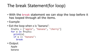 The break Statement(for loop)
• With the break statement we can stop the loop before it
has looped through all the items.
• Example:
• Exit the loop when x is “banana”:
fruits = ["apple", "banana", "cherry"]
for x in fruits:
print(x)
if x == "banana":
break
• Output:
Apple
banana
 