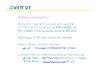 ABOUT ME
My Programming Love Story

BS Geodetic Engineering (Undergraduate Course): C
UP ITDC (Special Training Courses): PHP & MySQL, Java
MS Computer Science (Graduate Course): C, Perl, Java

DGE Projects: MAPD (Java), GeoValuation (Python)

Freelance Project: Lead Web Developer
q  LGIS -> http://www.iesmanila.com/lgis (Drupal)

Corporate Work: Senior Software Engineer at Kite Systems, Ltd.
q  CNN Travel -> http://travel.cnn.com (formerly in Drupal)
q  CNN Arabic -> http://arabic.cnn.com (Drupal)

 
