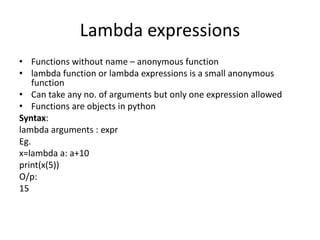 Lambda expressions
• Functions without name – anonymous function
• lambda function or lambda expressions is a small anonymous
function
• Can take any no. of arguments but only one expression allowed
• Functions are objects in python
Syntax:
lambda arguments : expr
Eg.
x=lambda a: a+10
print(x(5))
O/p:
15
 