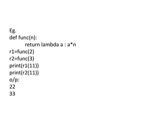 Eg.
def func(n):
return lambda a : a*n
r1=func(2)
r2=func(3)
print(r1(11))
print(r2(11))
o/p:
22
33
 