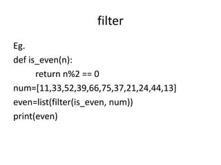 filter
Eg.
def is_even(n):
return n%2 == 0
num=[11,33,52,39,66,75,37,21,24,44,13]
even=list(filter(is_even, num))
print(even)
 