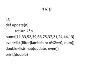 map
Eg.
def update(n):
return 2*n
num=[11,33,52,39,66,75,37,21,24,44,13]
even=list(filter(lambda n: n%2==0, num))
double=list(map(update, even))
print(double)
 
