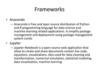 Frameworks
• Anaconda
– Anaconda is free and open source distribution of Python
and R programming language for data science and
machine learning related applications. It simplify package
management and deployment using package management
system conda
• Jupyter
– Jupyter Notebook is a open source web application that
allow to create and share documents contain live code,
equations, visualizations. Also used for data cleaning and
transformation, numerical simulation, statistical modeling,
data visualization, machine learning
 