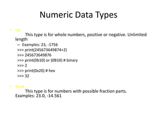 Numeric Data Types
• int
This type is for whole numbers, positive or negative. Unlimited
length
– Examples: 23, -1756
>>> print(245673649874+2)
>>> 245673649876
>>> print(0b10) or (0B10) # binary
>>> 2
>>> print(0x20) # hex
>>> 32
• float
This type is for numbers with possible fraction parts.
Examples: 23.0, -14.561
 