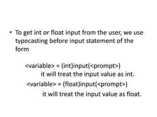 • To get int or float input from the user, we use
typecasting before input statement of the
form
<variable> = (int)input(<prompt>)
it will treat the input value as int.
<variable> = (float)input(<prompt>)
it will treat the input value as float.
 