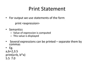 Print Statement
• For output we use statements of the form
print <expression>
• Semantics
– Value of expression is computed
– This value is displayed
• Several expressions can be printed – separate them by
commas
• Eg.
a,b=2,3.5
print(a+b, b*a)
5.5 7.0
 