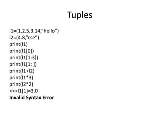 Tuples
l1=(1,2.5,3.14,”hello”)
l2=(4.8,”cse”)
print(l1)
print(l1[0])
print(l1[1:3])
print(l1[1: ])
print(l1+l2)
print(l1*3)
print(l2*2)
>>>l1[1]=3.0
Invalid Syntax Error
 