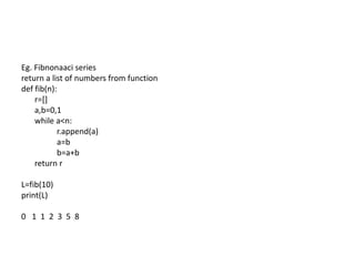 Eg. Fibnonaaci series
return a list of numbers from function
def fib(n):
r=[]
a,b=0,1
while a<n:
r.append(a)
a=b
b=a+b
return r
L=fib(10)
print(L)
0 1 1 2 3 5 8
 