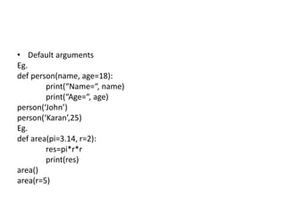• Default arguments
Eg.
def person(name, age=18):
print(“Name=“, name)
print(“Age=“, age)
person(‘John’)
person(‘Karan’,25)
Eg.
def area(pi=3.14, r=2):
res=pi*r*r
print(res)
area()
area(r=5)
 