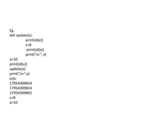 Eg.
def update(x):
print(id(x))
x=8
print(id(x))
print(“x=“, x)
a=10
print(id(a))
update(a)
print(“a=“,a)
o/p:
17954309824
17954309824
17954309862
x=8
a=10
 