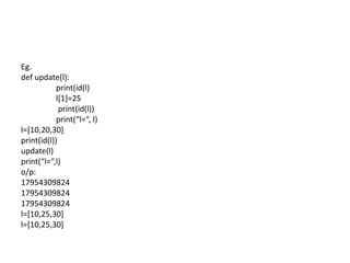 Eg.
def update(l):
print(id(l)
l[1]=25
print(id(l))
print(“l=“, l)
l=[10,20,30]
print(id(l))
update(l)
print(“l=“,l)
o/p:
17954309824
17954309824
17954309824
l=[10,25,30]
l=[10,25,30]
 