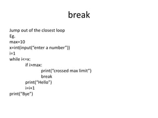 break
Jump out of the closest loop
Eg.
max=10
x=int(input(“enter a number”))
i=1
while i<=x:
if i>max:
print(“crossed max limit”)
break
print(“Hello”)
i=i+1
print(“Bye”)
 
