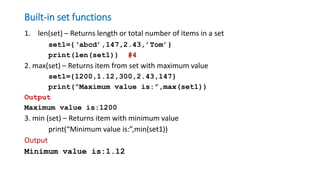 Built-in set functions
1. len(set) – Returns length or total number of items in a set
set1={‘abcd’,147,2.43,’Tom’}
print(len(set1)) #4
2. max(set) – Returns item from set with maximum value
set1={1200,1.12,300,2.43,147}
print(“Maximum value is:”,max(set1))
Output
Maximum value is:1200
3. min (set) – Returns item with minimum value
print(“Minimum value is:”,min(set1))
Output
Minimum value is:1.12
 