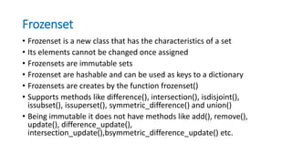 Frozenset
• Frozenset is a new class that has the characteristics of a set
• Its elements cannot be changed once assigned
• Frozensets are immutable sets
• Frozenset are hashable and can be used as keys to a dictionary
• Frozensets are creates by the function frozenset()
• Supports methods like difference(), intersection(), isdisjoint(),
issubset(), issuperset(), symmetric_difference() and union()
• Being immutable it does not have methods like add(), remove(),
update(), difference_update(),
intersection_update(),bsymmetric_difference_update() etc.
 