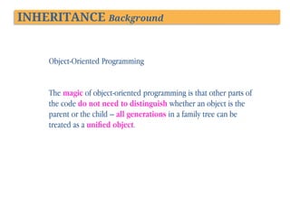 INHERITANCE Background

Object-Oriented Programming
The magic of object-oriented programming is that other parts of
the code do not need to distinguish whether an object is the
parent or the child – all generations in a family tree can be
treated as a uniﬁed object.

 