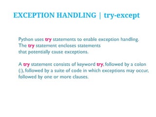 EXCEPTION HANDLING | try-except
Python uses try statements to enable exception handling.
The try statement encloses statements
that potentially cause exceptions.
A try statement consists of keyword try, followed by a colon
(:), followed by a suite of code in which exceptions may occur,
followed by one or more clauses.

 