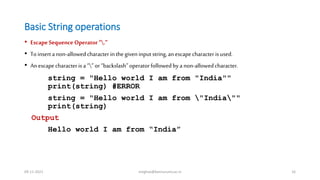 Basic String operations
• EscapeSequence Operator“.”
• To inserta non-allowedcharacterin thegiveninput string,an escapecharacterisused.
• An escapecharacterisa “” or “backslash”operatorfollowedby a non-allowedcharacter.
string = "Hello world I am from "India""
print(string) #ERROR
string = "Hello world I am from "India""
print(string)
Output
Hello world I am from “India”
09-11-2021 meghav@kannuruniv.ac.in 16
 