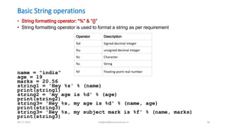 Basic String operations
• String formatting operator: “%” & “{}”
• String formatting operator is used to format a string as per requirement
name = "india"
age = 19
marks = 20.56
string1 = 'Hey %s' % (name)
print(string1)
string2 = 'my age is %d' % (age)
print(string2)
string3= 'Hey %s, my age is %d' % (name, age)
print(string3)
string3= 'Hey %s, my subject mark is %f' % (name, marks)
print(string3)
Operator Description
%d Signed decimal integer
%u unsigned decimal integer
%c Character
%s String
%f Floating-point real number
09-11-2021 meghav@kannuruniv.ac.in 18
 