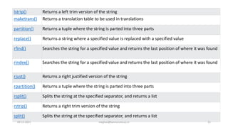 lstrip() Returns a left trim version of the string
maketrans() Returns a translation table to be used in translations
partition() Returns a tuple where the string is parted into three parts
replace() Returns a string where a specified value is replaced with a specified value
rfind() Searches the string for a specified value and returns the last position of where it was found
rindex() Searches the string for a specified value and returns the last position of where it was found
rjust() Returns a right justified version of the string
rpartition() Returns a tuple where the string is parted into three parts
rsplit() Splits the string at the specified separator, and returns a list
rstrip() Returns a right trim version of the string
split() Splits the string at the specified separator, and returns a list
09-11-2021 meghav@kannuruniv.ac.in 21
 