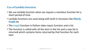 Use of lambda function
• We use lambda function when we require a nameless function for a
short period of time.
• Lambda functions are used along with built-in functions like filter(),
map() etc
• The map() function in Python takes input; function and a list.
• The function is called with all the item in the list and a new list is
returned which contains items returned by that function for each
item
09-11-2021 meghav@kannuruniv.ac.in 5
 