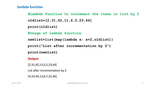 #Lambda function to increment the items in list by 2
oldlist=[2,31,42,11,6,5,23,44]
print(oldlist)
#Usage of lambda function
newlist=list(map(lambda x: x+2,oldlist))
print(“List after incrementation by 2”)
print(newlist)
Output
[2,31,42,11,6,5,23,44]
List after incrementation by 2
[4,33,44,13,8,7,25,46]
lambda function
09-11-2021 meghav@kannuruniv.ac.in 6
 
