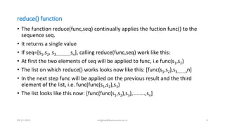 reduce() function
• The function reduce(func,seq) continually applies the fuction func() to the
sequence seq.
• It returns a single value
• If seq=[s1,s2, s3…………….sn], calling reduce(func,seq) work like this:
• At first the two elements of seq will be applied to func, i.e func(s1,s2)
• The list on which reduce() works looks now like this: [func(s1,s2),s3………sn]
• In the next step func will be applied on the previous result and the third
element of the list, i.e. func(func(s1,s2),s3)
• The list looks like this now: [func(func(s1,s2),s3),………,sn]
09-11-2021 meghav@kannuruniv.ac.in 9
 