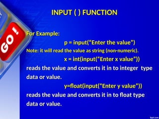 INPUT ( ) FUNCTION
INPUT ( ) FUNCTION
For Example:
For Example:
p = input(“Enter the value”)
p = input(“Enter the value”)
Note: it will read the value as string (non-numeric).
Note: it will read the value as string (non-numeric).
x = int(input(“Enter x value”))
x = int(input(“Enter x value”))
reads the value and converts it in to integer type
reads the value and converts it in to integer type
data or value.
data or value.
y=float(input(“Enter y value”))
y=float(input(“Enter y value”))
reads the value and converts it in to float type
reads the value and converts it in to float type
data or value.
data or value.
 