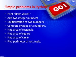 Simple problems in Python:
• Print “Hello Word!”
• Add two integer numbers
• Multiplication of two numbers.
• Compute average of 3 numbers.
• Find area of rectangle.
• Find area of square
• Find area of circle
• Find perimeter of rectangle.
 
