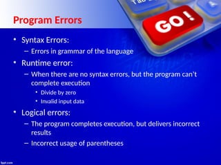 Program Errors
• Syntax Errors:
– Errors in grammar of the language
• Runtime error:
– When there are no syntax errors, but the program can’t
complete execution
• Divide by zero
• Invalid input data
• Logical errors:
– The program completes execution, but delivers incorrect
results
– Incorrect usage of parentheses
 