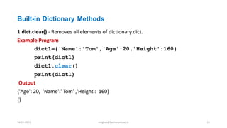 Built-in Dictionary Methods
1.dict.clear() - Removes all elements of dictionary dict.
Example Program
dict1={'Name':'Tom','Age':20,'Height':160}
print(dict1)
dict1.clear()
print(dict1)
Output
{'Age': 20, 'Name':' Tom’ ,'Height': 160}
{}
16-11-2021 meghav@kannuruniv.ac.in 12
 