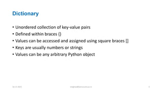 Dictionary
• Unordered collection of key-value pairs
• Defined within braces {}
• Values can be accessed and assigned using square braces []
• Keys are usually numbers or strings
• Values can be any arbitrary Python object
16-11-2021 meghav@kannuruniv.ac.in 3
 