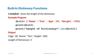 Built-In Dictionary Functions
1.len(dict) - Gives the length of the dictionary.
Example Program
dict1= {'Name':'Tom','Age':20,'Height':160}
print(dict1)
print("Length of Dictionary=",len(dict1))
Output
{'Age': 20, 'Name': 'Tom', 'Height': 160}
Length of Dictionary= 3
16-11-2021 meghav@kannuruniv.ac.in 8
 