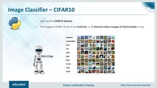 Python Certification Training https://www.edureka.co/python
Image Classifier – CIFAR10
• Let’s use the CIFAR10 dataset.
• The images in CIFAR-10 are of size 3x32x32, i.e. 3-channel colour images of 32x32 pixels in size.
 