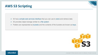 Copyright © 2018, edureka and/or its affiliates. All rights reserved.
AWS S3 Scripting
➢ S3 has a simple web services interface that you can use to store and retrieve data
➢ S3 provides object storage similar to a file system
➢ Folders are represented as buckets and the contents of the buckets are known as keys.
 
