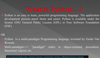  Python is an easy to learn, powerful programming language. The application
development process much faster and easier. Python is available under the
license GNU General Public License (GPL) or Free Software Foundation
(FSF).
OR
 Python is a multi-paradigm Programming language invented by Guido Van
Rossum.
 Multi-paradigm==> "paradigm" refers to object-oriented, procedural,
functional, logical, etc.
 