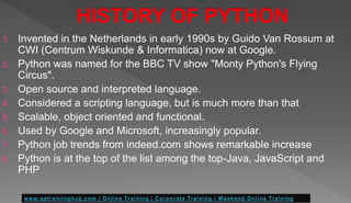 1. Invented in the Netherlands in early 1990s by Guido Van Rossum at
CWI (Centrum Wiskunde & Informatica) now at Google.
2. Python was named for the BBC TV show "Monty Python's Flying
Circus".
3. Open source and interpreted language.
4. Considered a scripting language, but is much more than that
5. Scalable, object oriented and functional.
6. Used by Google and Microsoft, increasingly popular.
7. Python job trends from indeed.com shows remarkable increase
8. Python is at the top of the list among the top-Java, JavaScript and
PHP
 