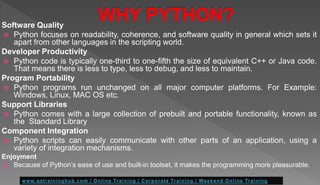Software Quality
 Python focuses on readability, coherence, and software quality in general which sets it
apart from other languages in the scripting world.
Developer Productivity
 Python code is typically one-third to one-fifth the size of equivalent C++ or Java code.
That means there is less to type, less to debug, and less to maintain.
Program Portability
 Python programs run unchanged on all major computer platforms. For Example:
Windows, Linux, MAC OS etc.
Support Libraries
 Python comes with a large collection of prebuilt and portable functionality, known as
the Standard Library
Component Integration
 Python scripts can easily communicate with other parts of an application, using a
variety of integration mechanisms.
Enjoyment
 Because of Python’s ease of use and built-in toolset, it makes the programming more pleasurable.
 