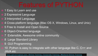  1 Easy to Learn and use
 2 Expressive Language
 3 Interpreted Language
 4 Cross-platform language (Mac OS X, Windows, Linux, and Unix)
 5 Free to Install and Open Source
 6 Object-Oriented language
 7 Extensible, Awesome online community
 8 Large Standard Library
 9 GUI Programming
 10 Python is easy to integrate with other language like C, C++ and
JAVA etc
 