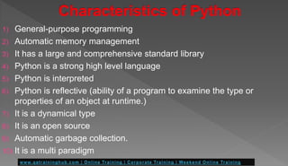 1) General-purpose programming
2) Automatic memory management
3) It has a large and comprehensive standard library
4) Python is a strong high level language
5) Python is interpreted
6) Python is reflective (ability of a program to examine the type or
properties of an object at runtime.)
7) It is a dynamical type
8) It is an open source
9) Automatic garbage collection.
10) It is a multi paradigm
 
